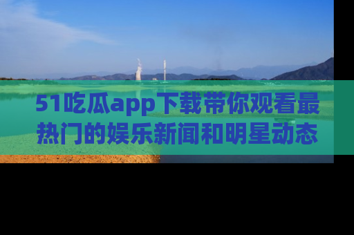 51吃瓜app下载带你观看最热门的娱乐新闻和明星动态