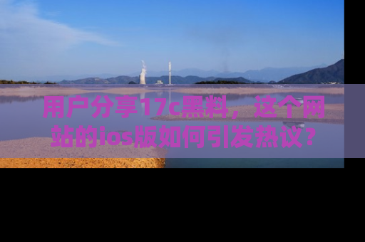 用户分享17c黑料，这个网站的ios版如何引发热议？