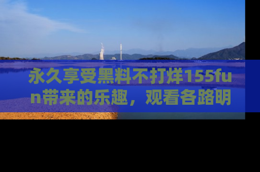 永久享受黑料不打烊155fun带来的乐趣，观看各路明星的内幕故事！