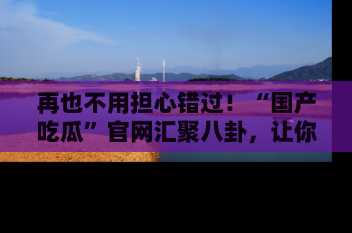 再也不用担心错过！“国产吃瓜”官网汇聚八卦，让你随时随地吃瓜。