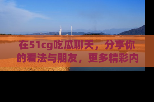 在51cg吃瓜聊天，分享你的看法与朋友，更多精彩内容请浏览网址www.51cg.com！