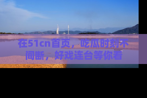 在51cn首页,吃瓜时刻不间断,好戏连台等你看