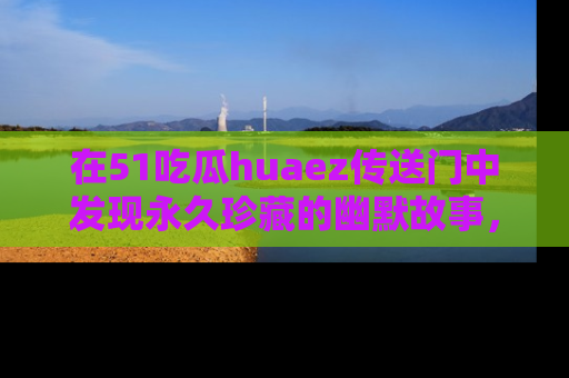 在51吃瓜huaez传送门中发现永久珍藏的幽默故事，瓜友们一起分享欢乐瞬间！
