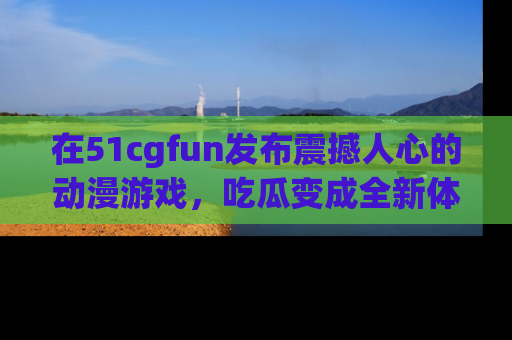 在51cgfun发布震撼人心的动漫游戏，吃瓜变成全新体验
