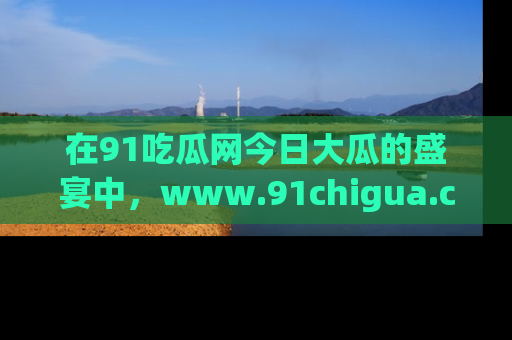 在91吃瓜网今日大瓜的盛宴中，www.91chigua.com带你领略每个让人咋舌的精彩故事！