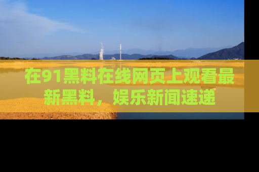 在91黑料在线网页上观看最新黑料,娱乐新闻速递