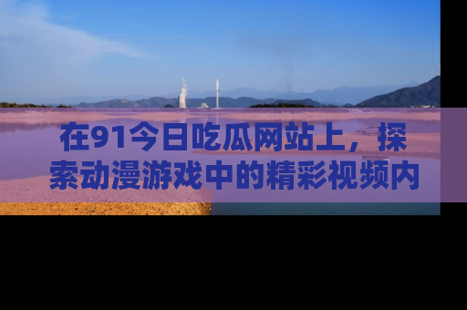 在91今日吃瓜网站上,探索动漫游戏中的精彩视频内容
