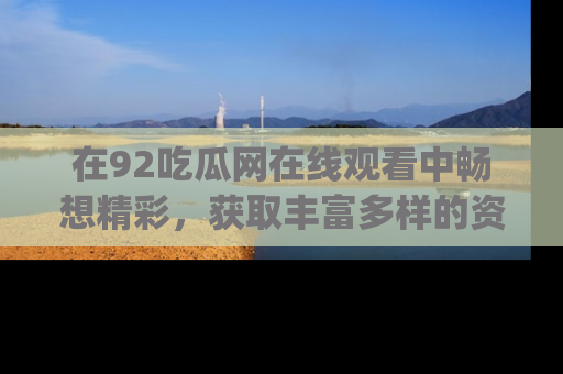 在92吃瓜网在线观看中畅想精彩,获取丰富多样的资源和app功能