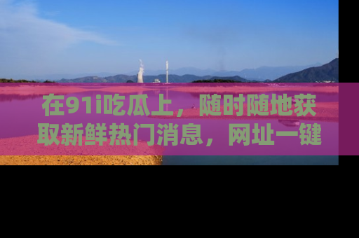 在91i吃瓜上,随时随地获取新鲜热门消息,网址一键直达!