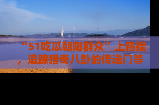 “51吃瓜朝阳群众”上热搜,追踪猎奇八卦的传送门等你点击!