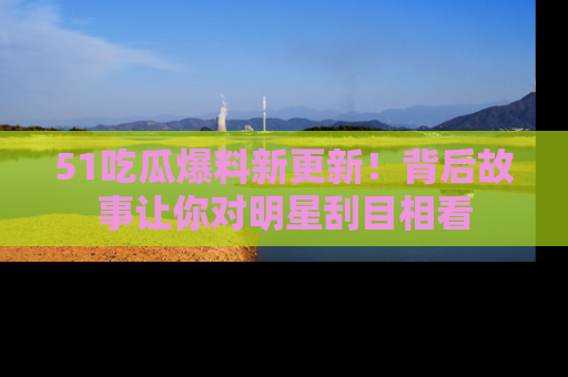 51吃瓜爆料新更新!背后故事让你对明星刮目相看