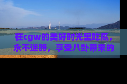 在cgw的美好时光里吃瓜,永不迷路,享受八卦带来的无限欢乐!