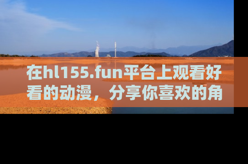 在hl155.fun平台上观看好看的动漫,分享你喜欢的角色和故事!