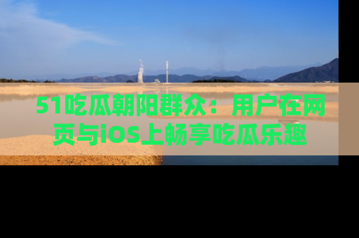 51吃瓜朝阳群众:用户在网页与iOS上畅享吃瓜乐趣