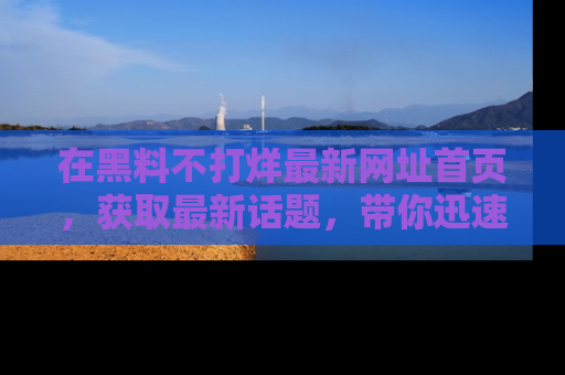 在黑料不打烊最新网址首页,获取最新话题,带你迅速了解娱乐圈大事!