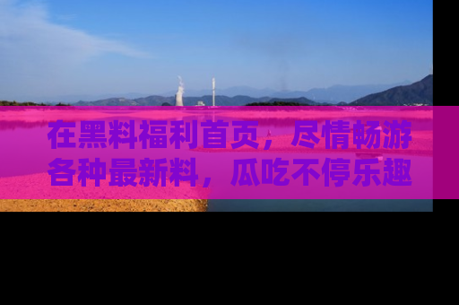在黑料福利首页，尽情畅游各种最新料，瓜吃不停乐趣无穷！