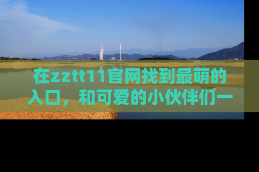 在zztt11官网找到最萌的入口,和可爱的小伙伴们一起吃瓜吧!