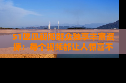 51吃瓜朝阳群众独享丰富资源:每个视频都让人惊喜不已!