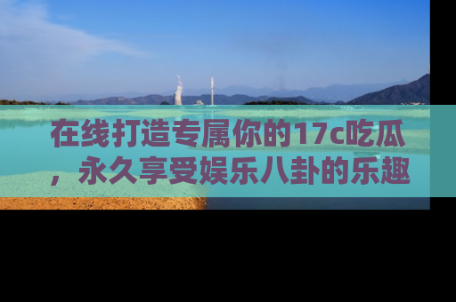在线打造专属你的17c吃瓜,永久享受娱乐八卦的乐趣