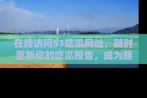 在线访问51吃瓜网址,随时更新你的吃瓜报告,成为朋友圈中的八卦达人!