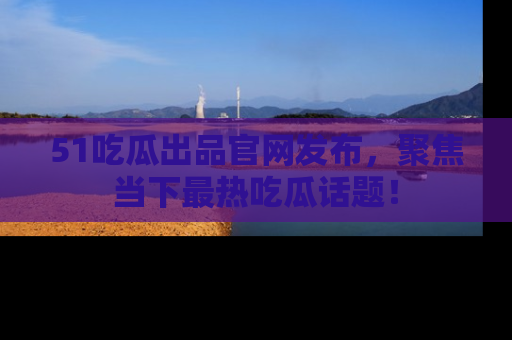 51吃瓜出品官网发布,聚焦当下最热吃瓜话题!