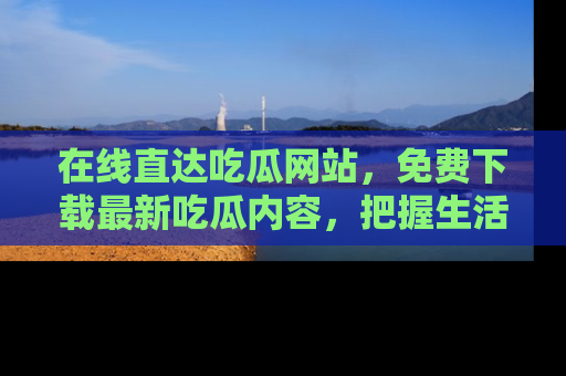在线直达吃瓜网站,免费下载最新吃瓜内容,把握生活乐趣!