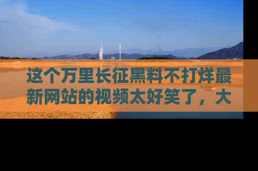 这个万里长征黑料不打烊最新网站的视频太好笑了,大家快来一起看吧!