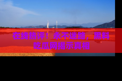 在线热评!永不迷路,黑料吃瓜网揭示真相