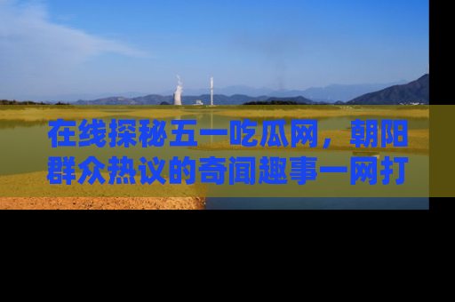 在线探秘五一吃瓜网,朝阳群众热议的奇闻趣事一网打尽