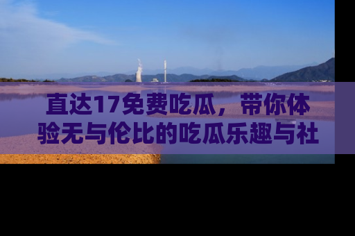 直达17免费吃瓜,带你体验无与伦比的吃瓜乐趣与社区互动