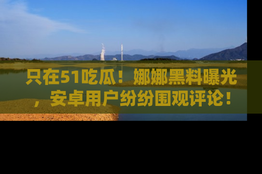 只在51吃瓜!娜娜黑料曝光,安卓用户纷纷围观评论!