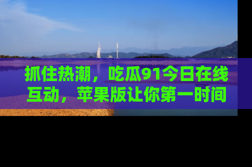 抓住热潮,吃瓜91今日在线互动,苹果版让你第一时间掌握信息!