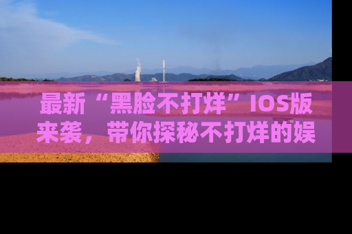 最新“黑脸不打烊”IOS版来袭,带你探秘不打烊的娱乐世界!