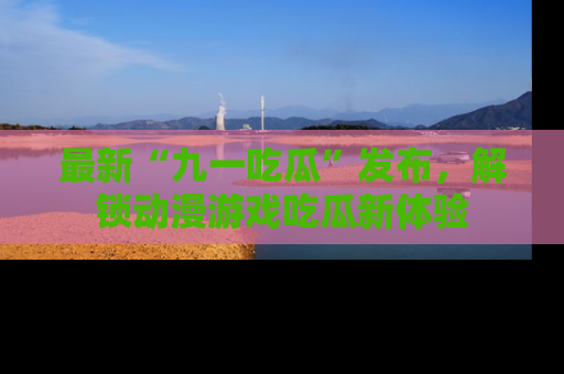最新“九一吃瓜”发布,解锁动漫游戏吃瓜新体验