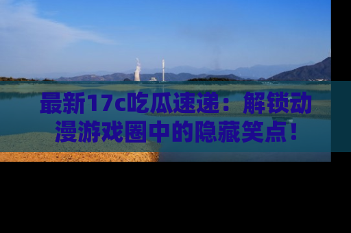 最新17c吃瓜速递:解锁动漫游戏圈中的隐藏笑点!