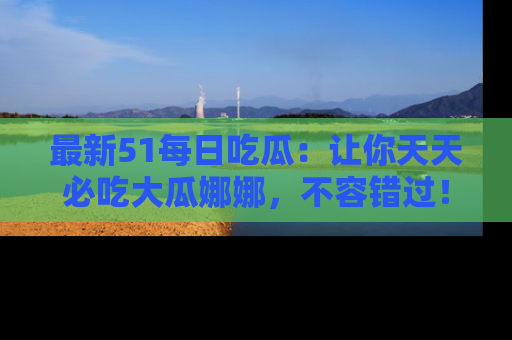 最新51每日吃瓜:让你天天必吃大瓜娜娜,不容错过!