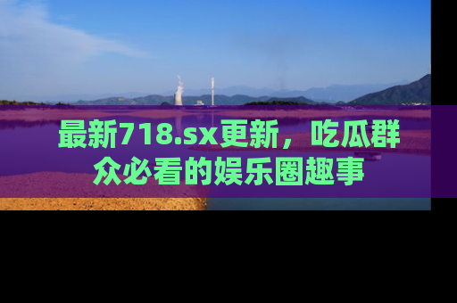 最新718.sx更新,吃瓜群众必看的娱乐圈趣事