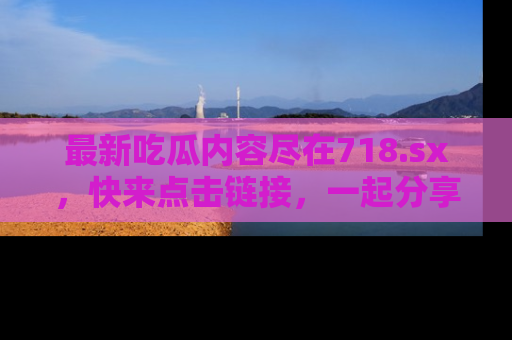 最新吃瓜内容尽在718.sx,快来点击链接,一起分享那些精彩瞬间!