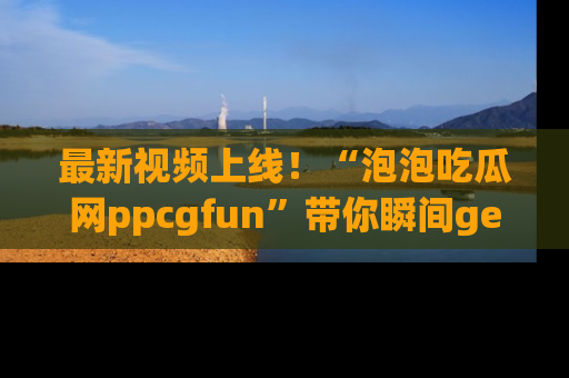 最新视频上线！“泡泡吃瓜网ppcgfun”带你瞬间get吃瓜圈的秘密