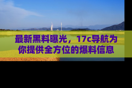 最新黑料曝光,17c导航为你提供全方位的爆料信息