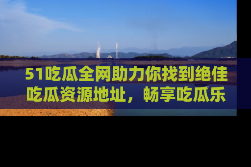 51吃瓜全网助力你找到绝佳吃瓜资源地址，畅享吃瓜乐趣！