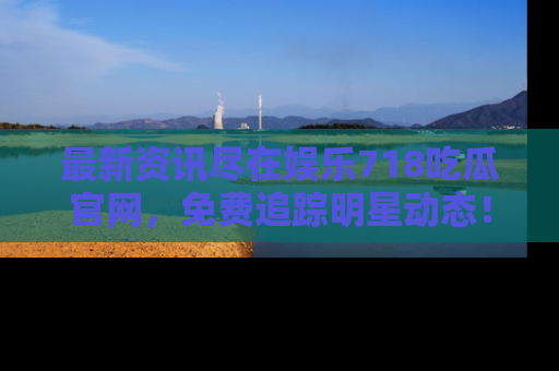最新资讯尽在娱乐718吃瓜官网，免费追踪明星动态！