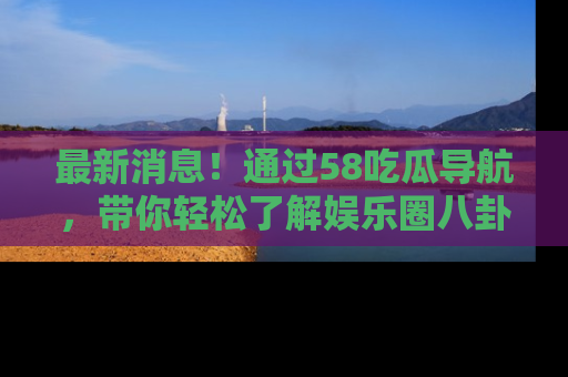 最新消息！通过58吃瓜导航，带你轻松了解娱乐圈八卦动态！